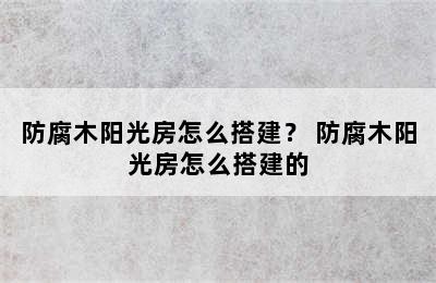 防腐木阳光房怎么搭建？ 防腐木阳光房怎么搭建的